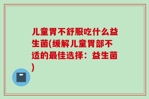 儿童胃不舒服吃什么益生菌(缓解儿童胃部不适的佳选择:益生菌) 儿童胃不舒服吃什么益生菌(缓解儿童胃部不适的佳选择:益生菌)