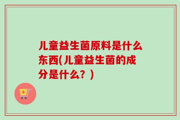 儿童益生菌原料是什么东西(儿童益生菌的成分是什么？)