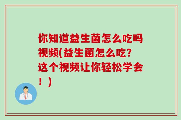 你知道益生菌怎么吃吗视频(益生菌怎么吃?这个视频让你轻松学会!) 你知道益生菌怎么吃吗视频(益生菌怎么吃?这个视频让你轻松学会!)
