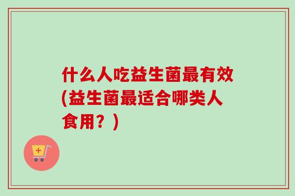 什么人吃益生菌有效(益生菌适合哪类人食用？)