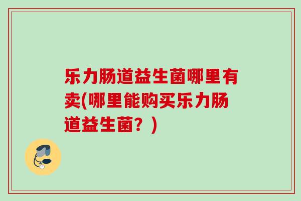乐力肠道益生菌哪里有卖(哪里能购买乐力肠道益生菌?) 乐力肠道益生菌哪里有卖(哪里能购买乐力肠道益生菌?)
