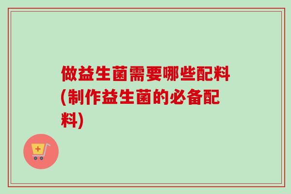 做益生菌需要哪些配料(制作益生菌的必备配料) 做益生菌需要哪些配料(制作益生菌的必备配料)