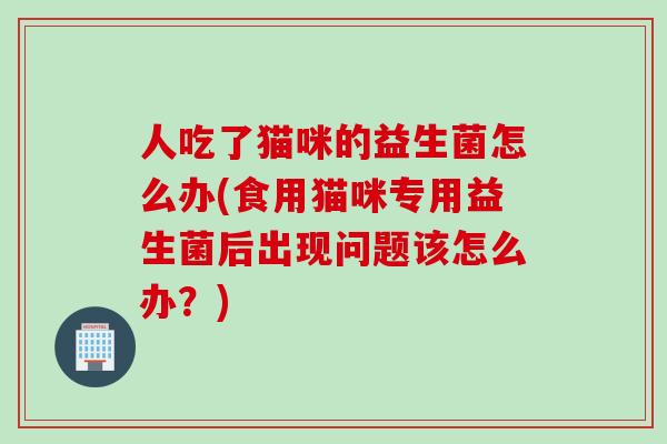人吃了猫咪的益生菌怎么办(食用猫咪专用益生菌后出现问题该怎么办？)