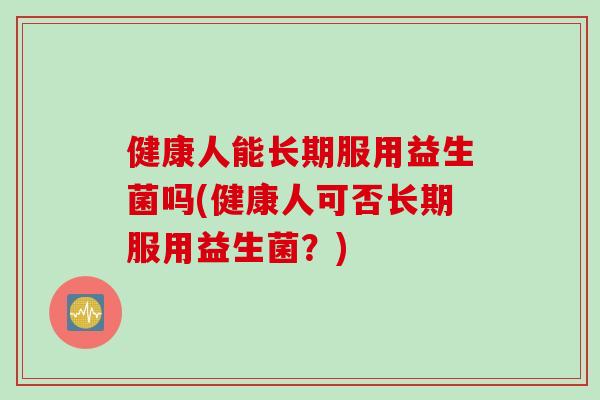 健康人能长期服用益生菌吗(健康人可否长期服用益生菌？)