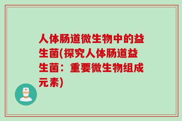 人体肠道微生物中的益生菌(探究人体肠道益生菌:重要微生物组成元素) 人体肠道微生物中的益生菌(探究人体肠道益生菌:重要微生物组成元素)