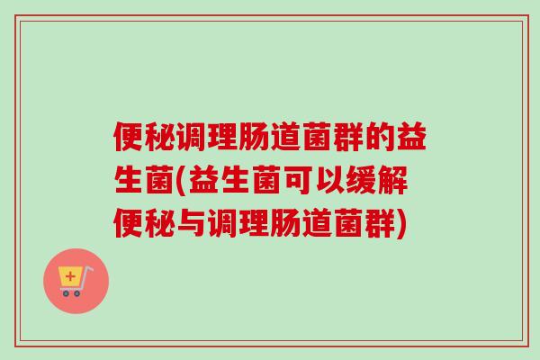 调理肠道菌群的益生菌(益生菌可以缓解与调理肠道菌群) 调理肠道菌群的益生菌(益生菌可以缓解与调理肠道菌群)