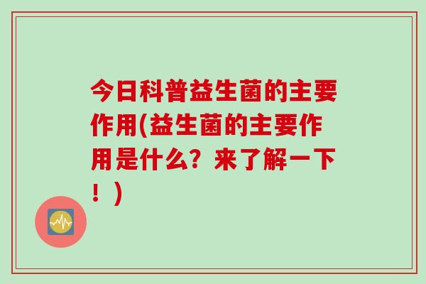 今日科普益生菌的主要作用(益生菌的主要作用是什么?来了解一下!) 今日科普益生菌的主要作用(益生菌的主要作用是什么?来了解一下!)