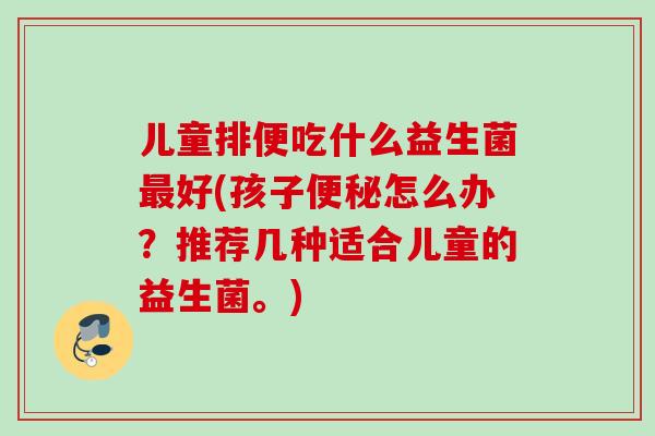 儿童排便吃什么益生菌好(孩子怎么办？推荐几种适合儿童的益生菌。)