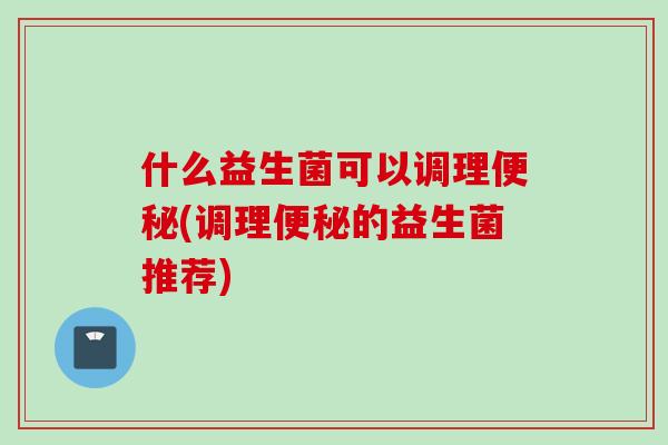 什么益生菌可以调理便秘(调理便秘的益生菌推荐)