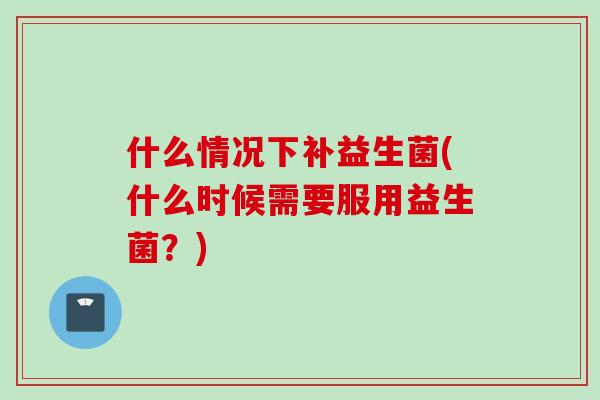 什么情况下补益生菌(什么时候需要服用益生菌？)