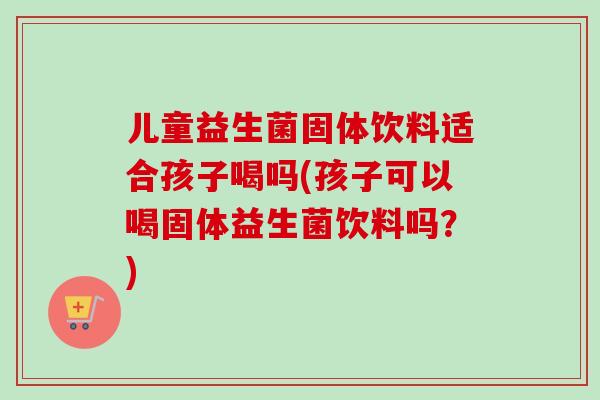 儿童益生菌固体饮料适合孩子喝吗(孩子可以喝固体益生菌饮料吗？)