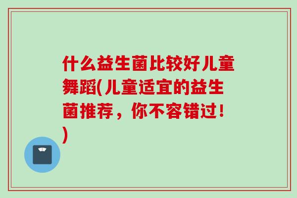 什么益生菌比较好儿童舞蹈(儿童适宜的益生菌推荐，你不容错过！)
