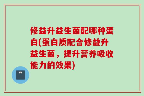 修益升益生菌配哪种蛋白(蛋白质配合修益升益生菌，提升营养吸收能力的效果)