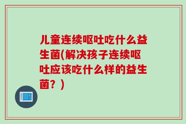 儿童连续吃什么益生菌(解决孩子连续应该吃什么样的益生菌？)