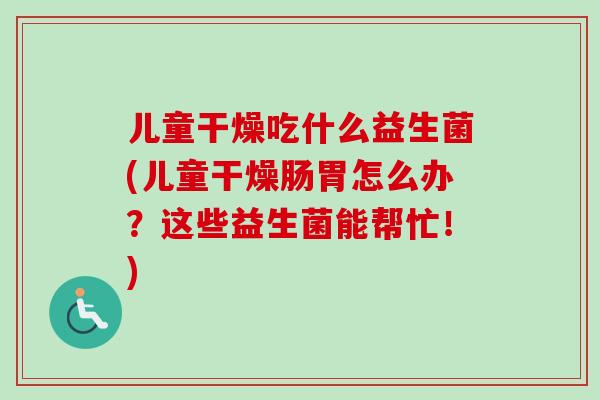 儿童干燥吃什么益生菌(儿童干燥肠胃怎么办?这些益生菌能帮忙!) 儿童干燥吃什么益生菌(儿童干燥肠胃怎么办?这些益生菌能帮忙!)