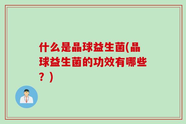 什么是晶球益生菌(晶球益生菌的功效有哪些?) 什么是晶球益生菌(晶球益生菌的功效有哪些?)