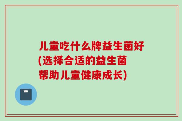 儿童吃什么牌益生菌好(选择合适的益生菌 帮助儿童健康成长) 儿童吃什么牌益生菌好(选择合适的益生菌 帮助儿童健康成长)