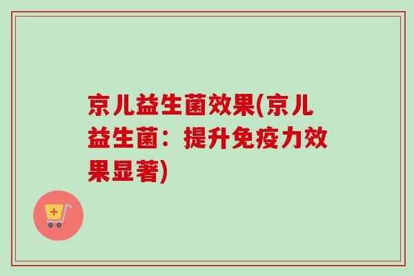 京儿益生菌效果(京儿益生菌：提升免疫力效果显著)