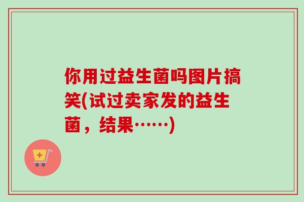 你用过益生菌吗图片搞笑(试过卖家发的益生菌,结果……) 你用过益生菌吗图片搞笑(试过卖家发的益生菌,结果……)