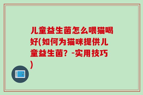 儿童益生菌怎么喂猫喝好(如何为猫咪提供儿童益生菌?-实用技巧) 儿童益生菌怎么喂猫喝好(如何为猫咪提供儿童益生菌?-实用技巧)