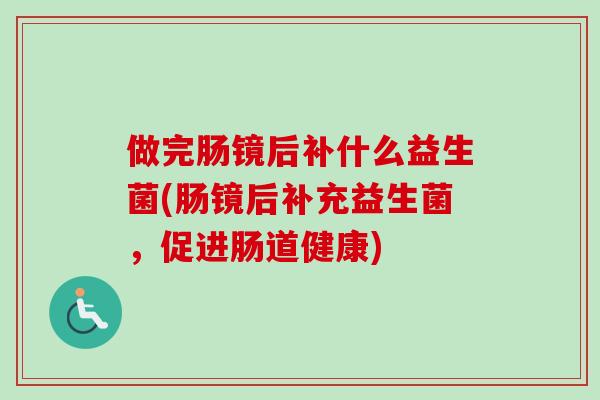 做完肠镜后补什么益生菌(肠镜后补充益生菌,促进肠道健康) 做完肠镜后补什么益生菌(肠镜后补充益生菌,促进肠道健康)
