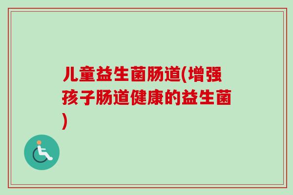 儿童益生菌肠道(增强孩子肠道健康的益生菌)