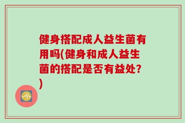 健身搭配成人益生菌有用吗(健身和成人益生菌的搭配是否有益处?) 健身搭配成人益生菌有用吗(健身和成人益生菌的搭配是否有益处?)