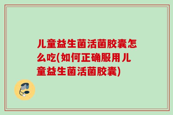 儿童益生菌活菌胶囊怎么吃(如何正确服用儿童益生菌活菌胶囊)
