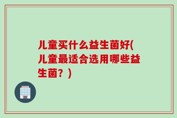 儿童买什么益生菌好(儿童最适合选用哪些益生菌？)