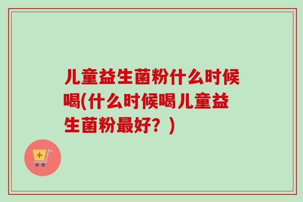 儿童益生菌粉什么时候喝(什么时候喝儿童益生菌粉好?) 儿童益生菌粉什么时候喝(什么时候喝儿童益生菌粉好?)