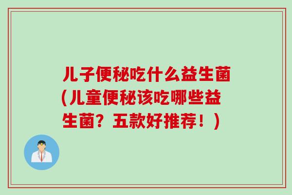 儿子吃什么益生菌(儿童该吃哪些益生菌?五款好推荐!) 儿子吃什么益生菌(儿童该吃哪些益生菌?五款好推荐!)