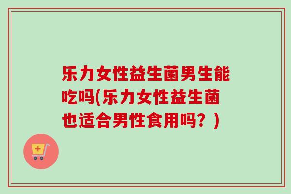 乐力女性益生菌男生能吃吗(乐力女性益生菌也适合男性食用吗？)