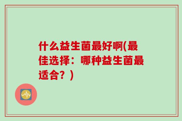 什么益生菌好啊(佳选择:哪种益生菌适合?) 什么益生菌好啊(佳选择:哪种益生菌适合?)