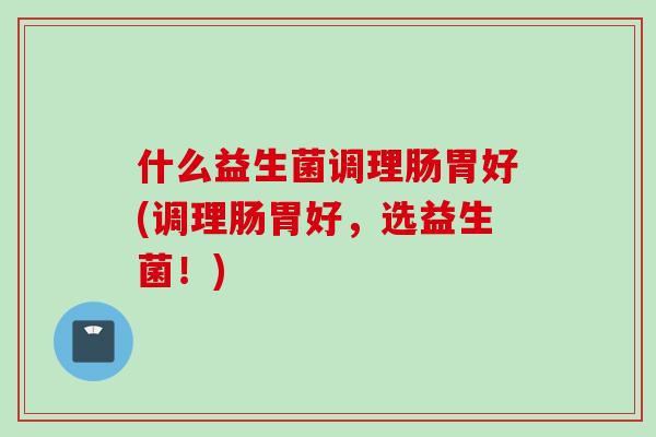 什么益生菌调理肠胃好(调理肠胃好,选益生菌!) 什么益生菌调理肠胃好(调理肠胃好,选益生菌!)