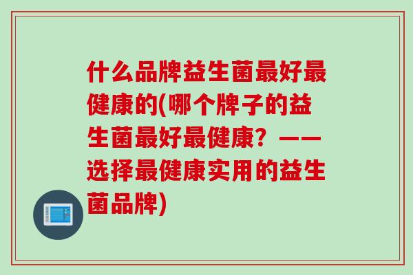 什么品牌益生菌好健康的(哪个牌子的益生菌好健康？——选择健康实用的益生菌品牌)