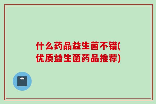 什么药品益生菌不错(优质益生菌药品推荐)