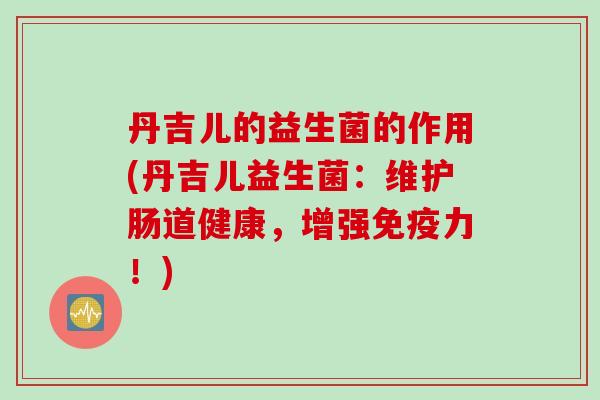 丹吉儿的益生菌的作用(丹吉儿益生菌：维护肠道健康，增强免疫力！)