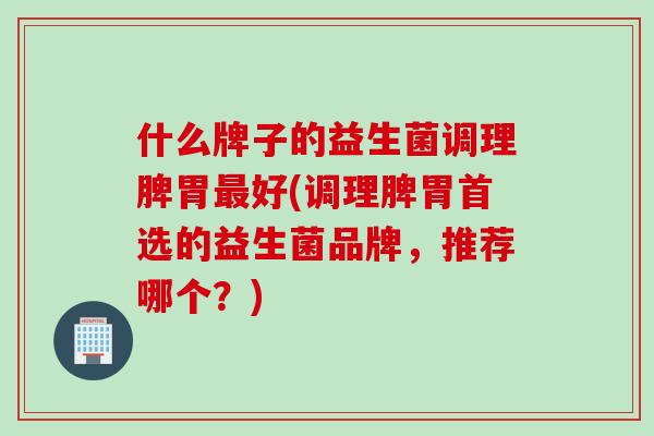 什么牌子的益生菌调理脾胃好(调理脾胃首选的益生菌品牌,推荐哪个?) 什么牌子的益生菌调理脾胃好(调理脾胃首选的益生菌品牌,推荐哪个?)