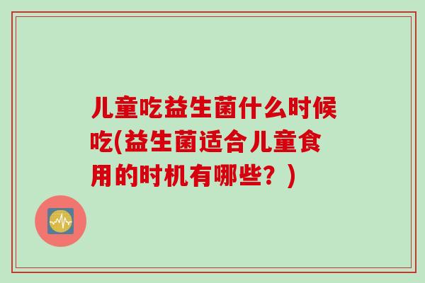 儿童吃益生菌什么时候吃(益生菌适合儿童食用的时机有哪些？)
