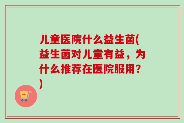 儿童医院什么益生菌(益生菌对儿童有益,为什么推荐在医院服用?) 儿童医院什么益生菌(益生菌对儿童有益,为什么推荐在医院服用?)