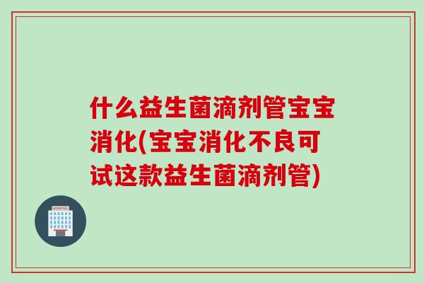 什么益生菌滴剂管宝宝消化(宝宝可试这款益生菌滴剂管)