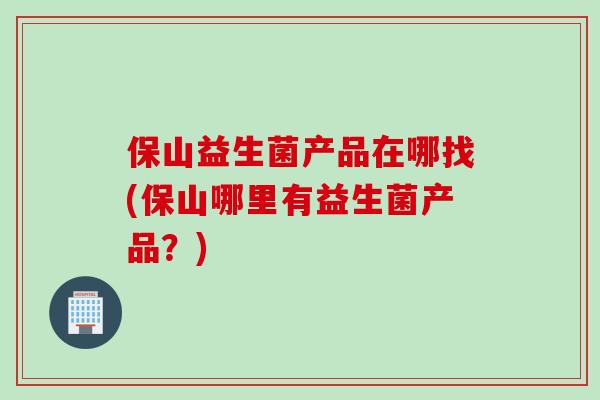 保山益生菌产品在哪找(保山哪里有益生菌产品?) 保山益生菌产品在哪找(保山哪里有益生菌产品?)