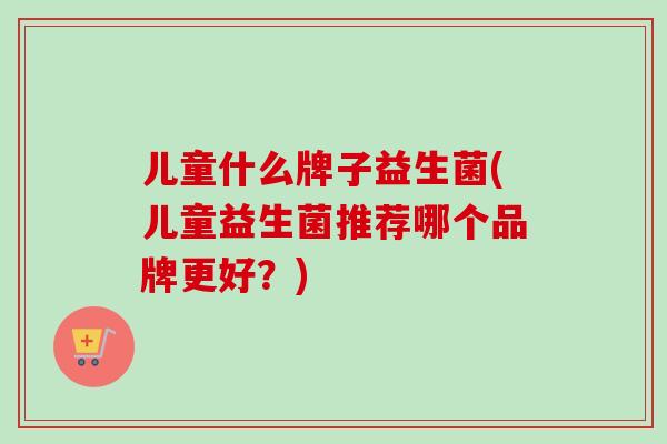 儿童什么牌子益生菌(儿童益生菌推荐哪个品牌更好?) 儿童什么牌子益生菌(儿童益生菌推荐哪个品牌更好?)