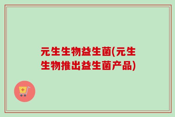元生生物益生菌(元生生物推出益生菌产品)