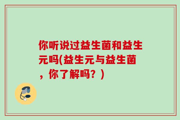 你听说过益生菌和益生元吗(益生元与益生菌,你了解吗?) 你听说过益生菌和益生元吗(益生元与益生菌,你了解吗?)