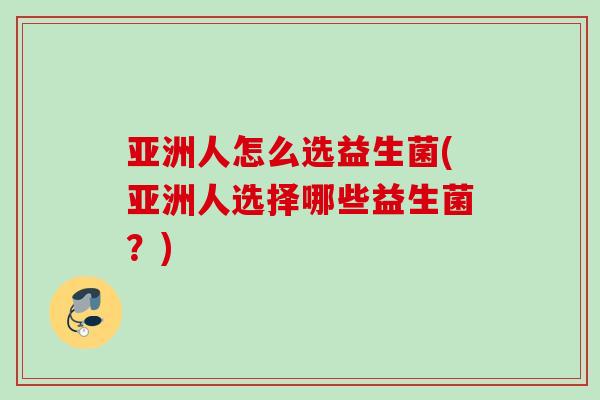 亚洲人怎么选益生菌(亚洲人选择哪些益生菌?) 亚洲人怎么选益生菌(亚洲人选择哪些益生菌?)