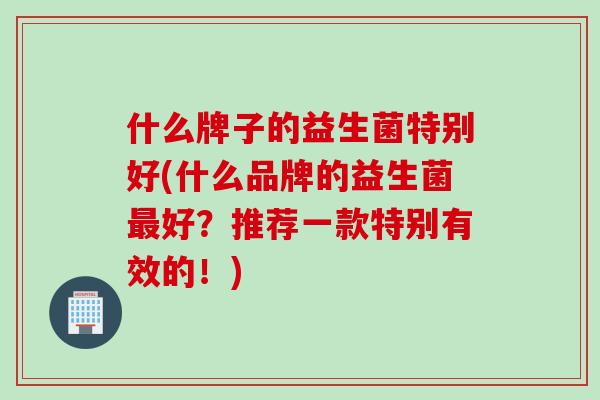 什么牌子的益生菌特别好(什么品牌的益生菌最好？推荐一款特别有效的！)