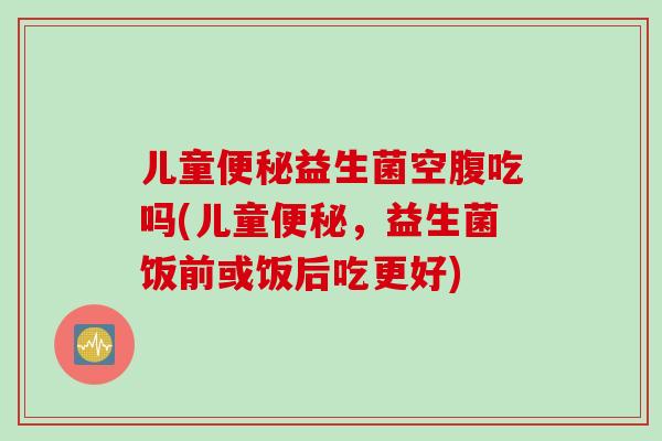 儿童益生菌空腹吃吗(儿童,益生菌饭前或饭后吃更好) 儿童益生菌空腹吃吗(儿童,益生菌饭前或饭后吃更好)