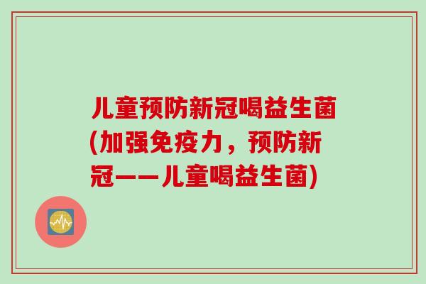 儿童新冠喝益生菌(加强力,新冠——儿童喝益生菌) 儿童新冠喝益生菌(加强力,新冠——儿童喝益生菌)