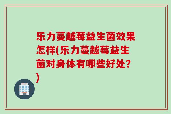 乐力蔓越莓益生菌效果怎样(乐力蔓越莓益生菌对身体有哪些好处？)